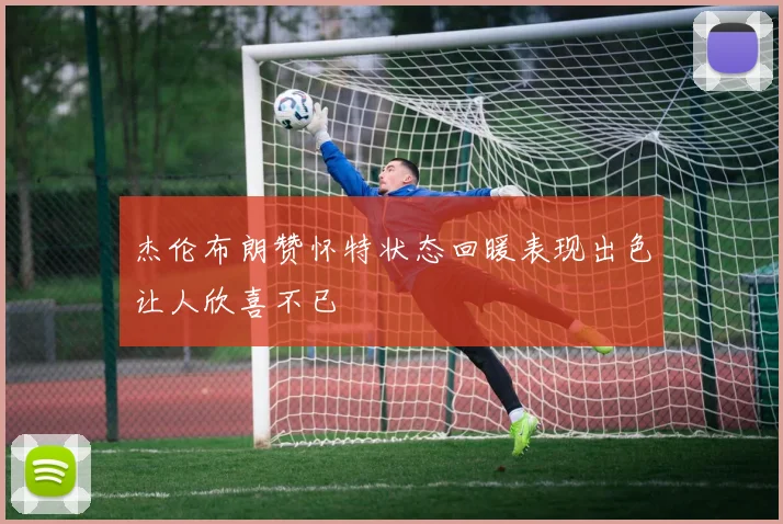 杰伦布朗赞怀特状态回暖表现出色让人欣喜不已