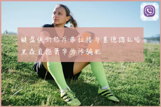 键盘侠们怒斥弗拉格与基德捣乱哈里森直指萧华为诈骗犯