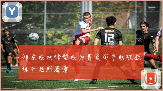 郑龙成功转型成为青岛海牛助理教练开启新篇章