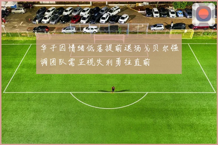 华子因情绪低落提前退场戈贝尔强调团队需正视失利勇往直前
