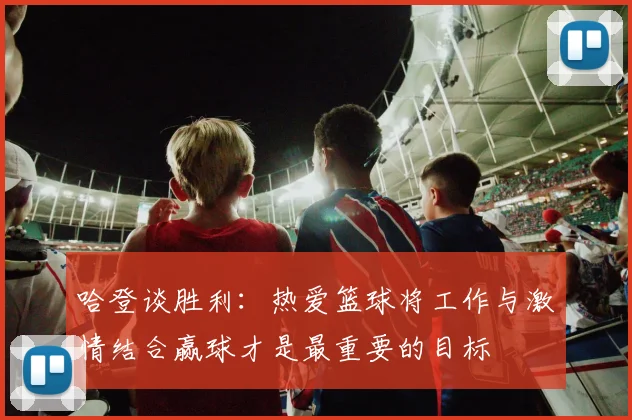 哈登谈胜利：热爱篮球将工作与激情结合赢球才是最重要的目标