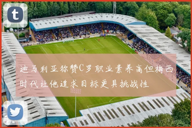 迪马利亚称赞C罗职业素养高但梅西时代让他追求目标更具挑战性