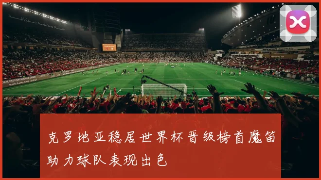 克罗地亚稳居世界杯晋级榜首魔笛助力球队表现出色
