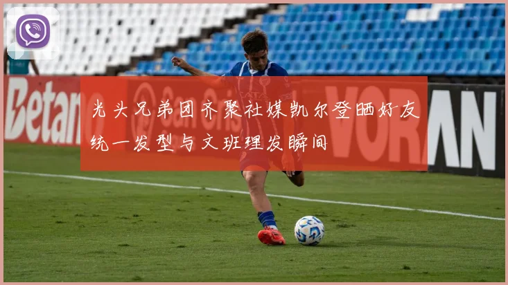 光头兄弟团齐聚社媒凯尔登晒好友统一发型与文班理发瞬间