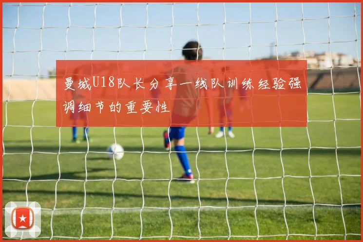 曼城U18队长分享一线队训练经验强调细节的重要性
