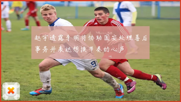 赵宇透露李明将协助国安处理善后事务并表达想换节奏的心声