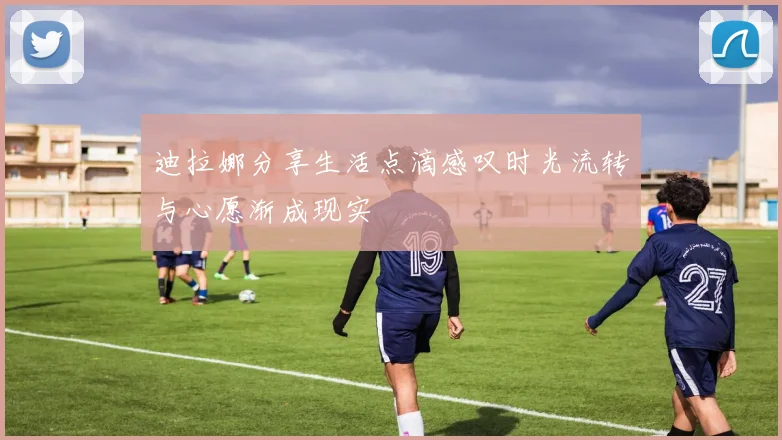 迪拉娜分享生活点滴感叹时光流转与心愿渐成现实