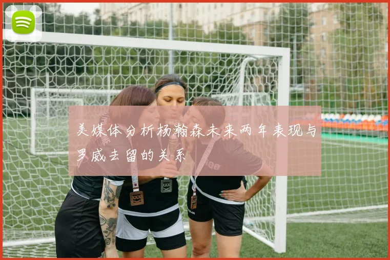 美媒体分析杨瀚森未来两年表现与罗威去留的关系